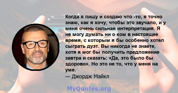 Когда я пишу и создаю что -то, я точно знаю, как я хочу, чтобы это звучало, и у меня очень сильная интерпретация. Я не могу думать ни о ком в настоящее время, с которым я бы особенно хотел сыграть дуэт. Вы никогда не