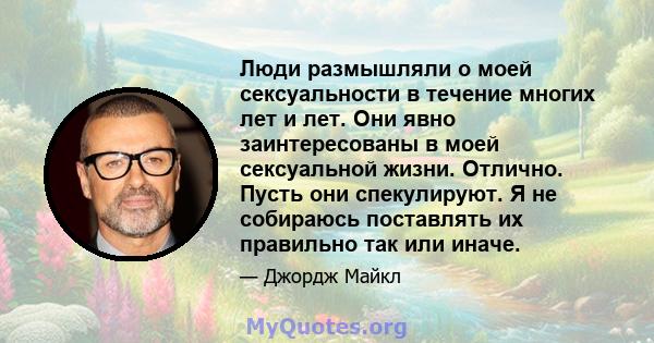 Люди размышляли о моей сексуальности в течение многих лет и лет. Они явно заинтересованы в моей сексуальной жизни. Отлично. Пусть они спекулируют. Я не собираюсь поставлять их правильно так или иначе.