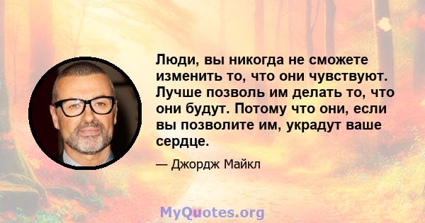 Люди, вы никогда не сможете изменить то, что они чувствуют. Лучше позволь им делать то, что они будут. Потому что они, если вы позволите им, украдут ваше сердце.