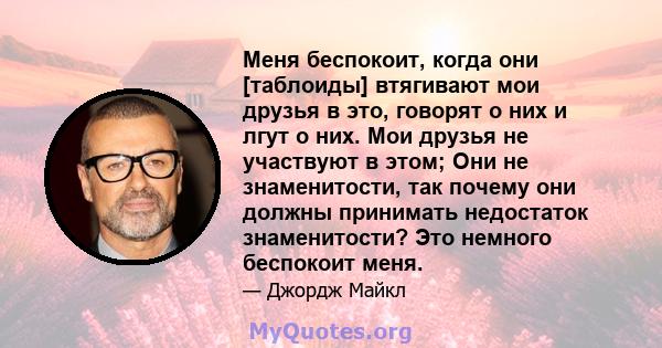 Меня беспокоит, когда они [таблоиды] втягивают мои друзья в это, говорят о них и лгут о них. Мои друзья не участвуют в этом; Они не знаменитости, так почему они должны принимать недостаток знаменитости? Это немного