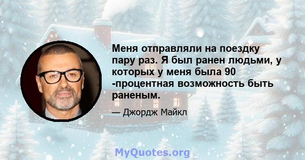 Меня отправляли на поездку пару раз. Я был ранен людьми, у которых у меня была 90 -процентная возможность быть раненым.