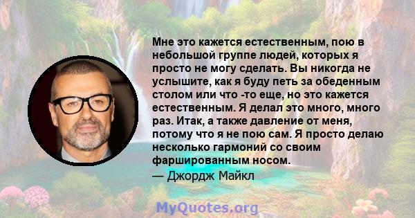 Мне это кажется естественным, пою в небольшой группе людей, которых я просто не могу сделать. Вы никогда не услышите, как я буду петь за обеденным столом или что -то еще, но это кажется естественным. Я делал это много,