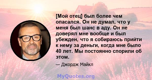 [Мой отец] был более чем опасался. Он не думал, что у меня был шанс в аду. Он не доверял мне вообще и был убежден, что я собираюсь прийти к нему за деньги, когда мне было 40 лет. Мы постоянно спорили об этом.