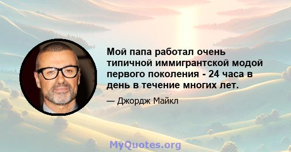 Мой папа работал очень типичной иммигрантской модой первого поколения - 24 часа в день в течение многих лет.