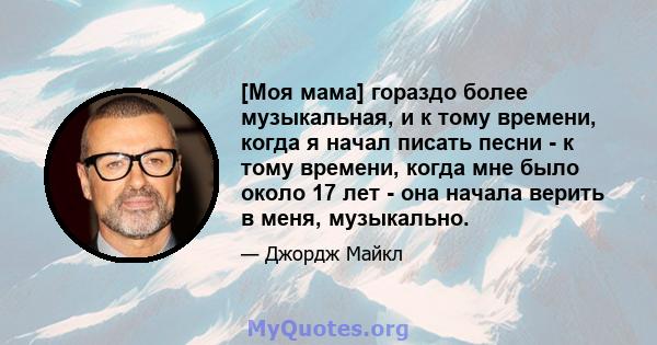 [Моя мама] гораздо более музыкальная, и к тому времени, когда я начал писать песни - к тому времени, когда мне было около 17 лет - она ​​начала верить в меня, музыкально.