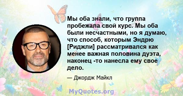 Мы оба знали, что группа пробежала свой курс. Мы оба были несчастными, но я думаю, что способ, которым Эндрю [Риджли] рассматривался как менее важная половина дуэта, наконец -то нанесла ему свое дело.