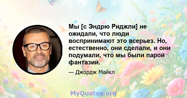 Мы [с Эндрю Риджли] не ожидали, что люди воспринимают это всерьез. Но, естественно, они сделали, и они подумали, что мы были парой фантазий.