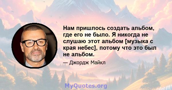 Нам пришлось создать альбом, где его не было. Я никогда не слушаю этот альбом [музыка с края небес], потому что это был не альбом.