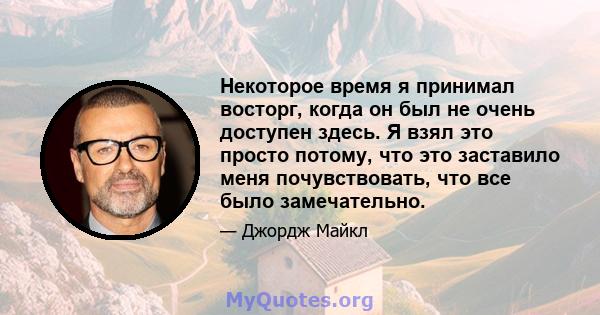 Некоторое время я принимал восторг, когда он был не очень доступен здесь. Я взял это просто потому, что это заставило меня почувствовать, что все было замечательно.