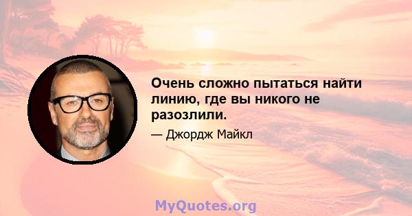 Очень сложно пытаться найти линию, где вы никого не разозлили.