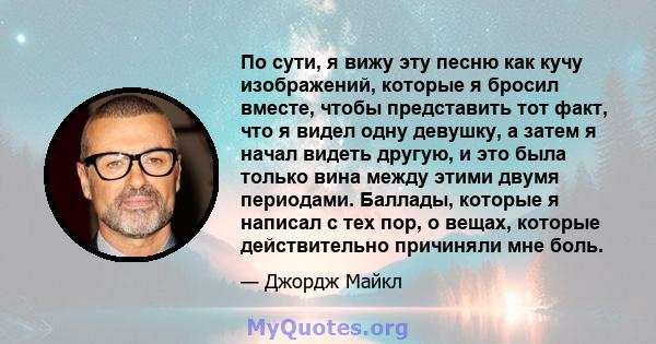 По сути, я вижу эту песню как кучу изображений, которые я бросил вместе, чтобы представить тот факт, что я видел одну девушку, а затем я начал видеть другую, и это была только вина между этими двумя периодами. Баллады,