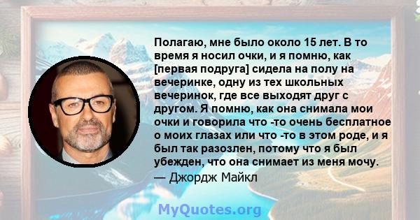 Полагаю, мне было около 15 лет. В то время я носил очки, и я помню, как [первая подруга] сидела на полу на вечеринке, одну из тех школьных вечеринок, где все выходят друг с другом. Я помню, как она снимала мои очки и