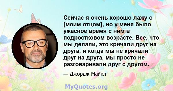 Сейчас я очень хорошо лажу с [моим отцом], но у меня было ужасное время с ним в подростковом возрасте. Все, что мы делали, это кричали друг на друга, и когда мы не кричали друг на друга, мы просто не разговаривали друг