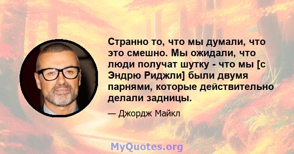 Странно то, что мы думали, что это смешно. Мы ожидали, что люди получат шутку - что мы [с Эндрю Риджли] были двумя парнями, которые действительно делали задницы.