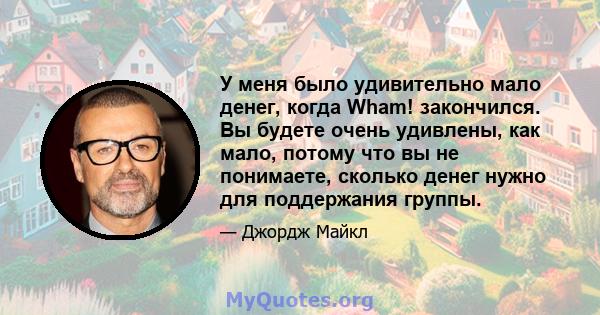 У меня было удивительно мало денег, когда Wham! закончился. Вы будете очень удивлены, как мало, потому что вы не понимаете, сколько денег нужно для поддержания группы.