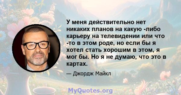 У меня действительно нет никаких планов на какую -либо карьеру на телевидении или что -то в этом роде, но если бы я хотел стать хорошим в этом, я мог бы. Но я не думаю, что это в картах.