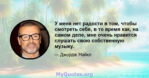 У меня нет радости в том, чтобы смотреть себя, в то время как, на самом деле, мне очень нравится слушать свою собственную музыку.