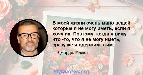 В моей жизни очень мало вещей, которые я не могу иметь, если я хочу их. Поэтому, когда я вижу что -то, что я не могу иметь, сразу же я одержим этим.