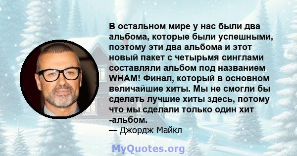 В остальном мире у нас были два альбома, которые были успешными, поэтому эти два альбома и этот новый пакет с четырьмя синглами составляли альбом под названием WHAM! Финал, который в основном величайшие хиты. Мы не