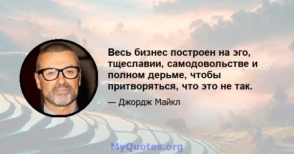 Весь бизнес построен на эго, тщеславии, самодовольстве и полном дерьме, чтобы притворяться, что это не так.