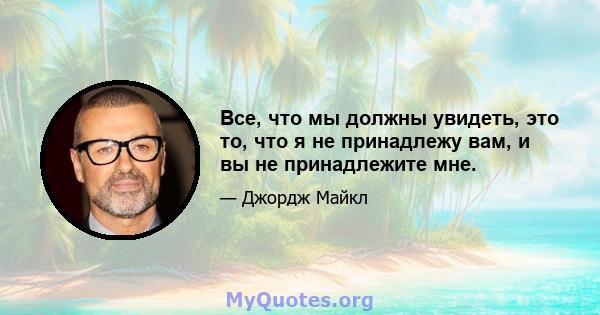 Все, что мы должны увидеть, это то, что я не принадлежу вам, и вы не принадлежите мне.