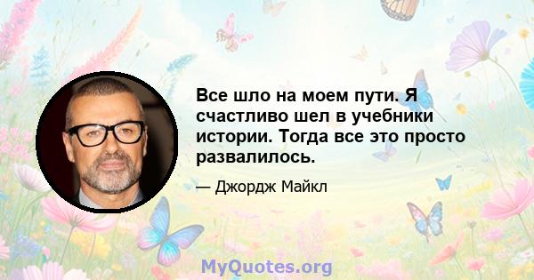 Все шло на моем пути. Я счастливо шел в учебники истории. Тогда все это просто развалилось.