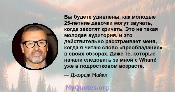 Вы будете удивлены, как молодые 25-летние девочки могут звучать, когда захотят кричать. Это не такая молодая аудитория, и это действительно расстраивает меня, когда я читаю слово «преобладание» в своих обзорах. Даже те, 