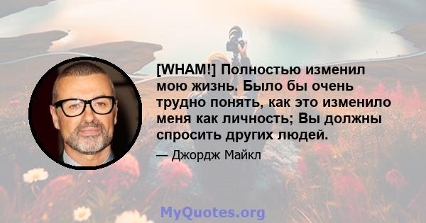 [WHAM!] Полностью изменил мою жизнь. Было бы очень трудно понять, как это изменило меня как личность; Вы должны спросить других людей.