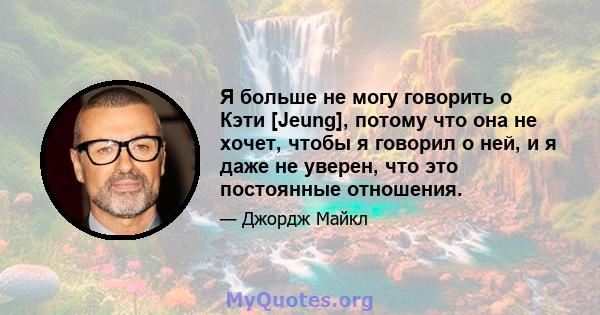 Я больше не могу говорить о Кэти [Jeung], потому что она не хочет, чтобы я говорил о ней, и я даже не уверен, что это постоянные отношения.