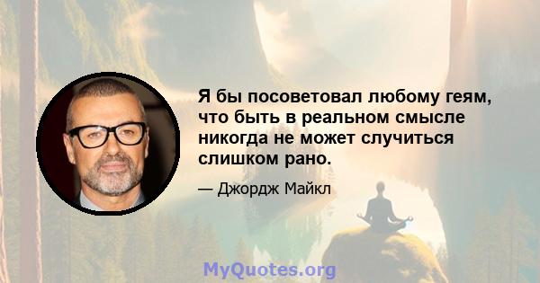 Я бы посоветовал любому геям, что быть в реальном смысле никогда не может случиться слишком рано.