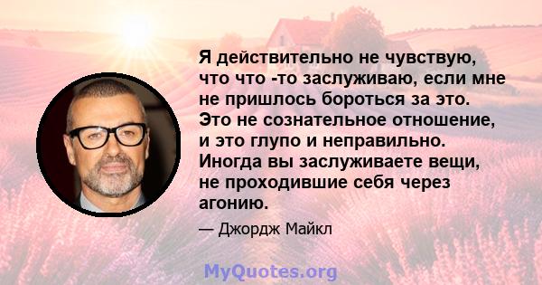 Я действительно не чувствую, что что -то заслуживаю, если мне не пришлось бороться за это. Это не сознательное отношение, и это глупо и неправильно. Иногда вы заслуживаете вещи, не проходившие себя через агонию.