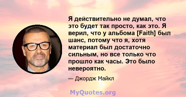 Я действительно не думал, что это будет так просто, как это. Я верил, что у альбома [Faith] был шанс, потому что я, хотя материал был достаточно сильным, но все только что прошло как часы. Это было невероятно.