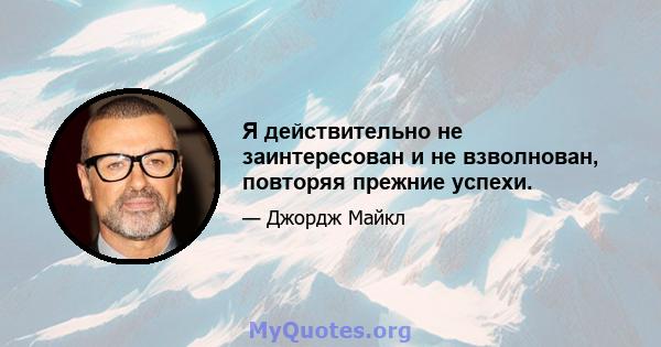 Я действительно не заинтересован и не взволнован, повторяя прежние успехи.