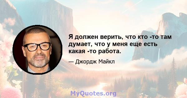 Я должен верить, что кто -то там думает, что у меня еще есть какая -то работа.