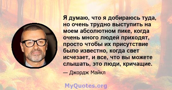 Я думаю, что я добираюсь туда, но очень трудно выступить на моем абсолютном пике, когда очень много людей приходят, просто чтобы их присутствие было известно, когда свет исчезает, и все, что вы можете слышать, это люди, 