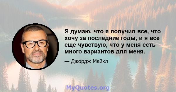 Я думаю, что я получил все, что хочу за последние годы, и я все еще чувствую, что у меня есть много вариантов для меня.