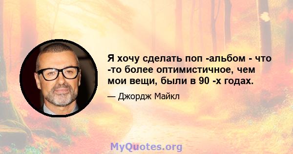 Я хочу сделать поп -альбом - что -то более оптимистичное, чем мои вещи, были в 90 -х годах.