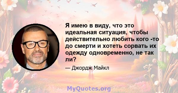 Я имею в виду, что это идеальная ситуация, чтобы действительно любить кого -то до смерти и хотеть сорвать их одежду одновременно, не так ли?