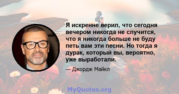 Я искренне верил, что сегодня вечером никогда не случится, что я никогда больше не буду петь вам эти песни. Но тогда я дурак, который вы, вероятно, уже выработали.