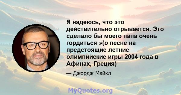 Я надеюсь, что это действительно отрывается. Это сделало бы моего папа очень гордиться »(о песне на предстоящие летние олимпийские игры 2004 года в Афинах, Греция)