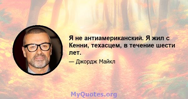 Я не антиамериканский. Я жил с Кенни, техасцем, в течение шести лет.