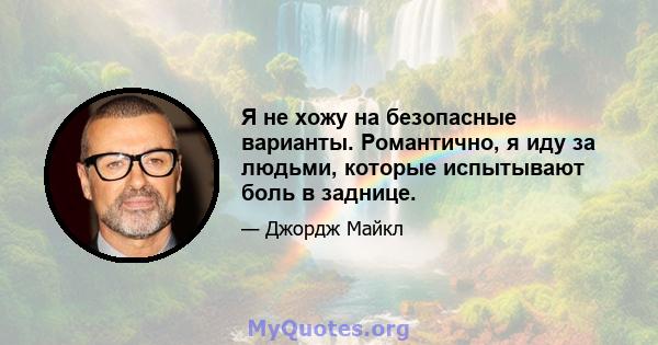 Я не хожу на безопасные варианты. Романтично, я иду за людьми, которые испытывают боль в заднице.