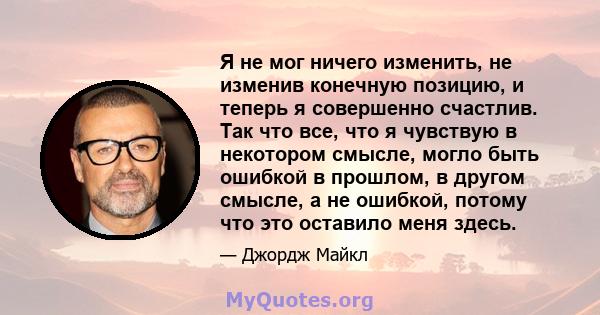 Я не мог ничего изменить, не изменив конечную позицию, и теперь я совершенно счастлив. Так что все, что я чувствую в некотором смысле, могло быть ошибкой в ​​прошлом, в другом смысле, а не ошибкой, потому что это