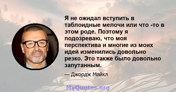 Я не ожидал вступить в таблоидные мелочи или что -то в этом роде. Поэтому я подозреваю, что моя перспектива и многие из моих идей изменились довольно резко. Это также было довольно запутанным.