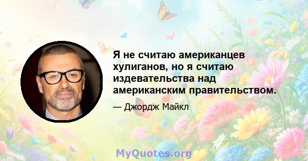 Я не считаю американцев хулиганов, но я считаю издевательства над американским правительством.