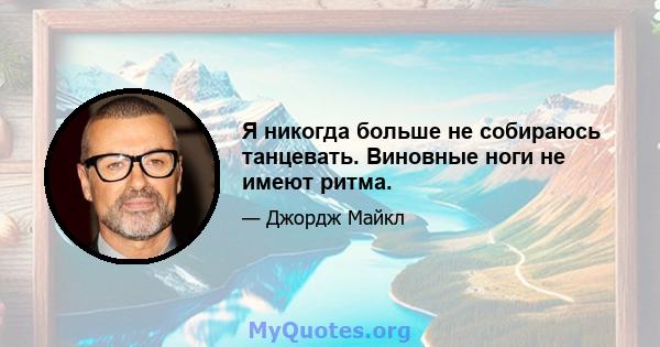 Я никогда больше не собираюсь танцевать. Виновные ноги не имеют ритма.