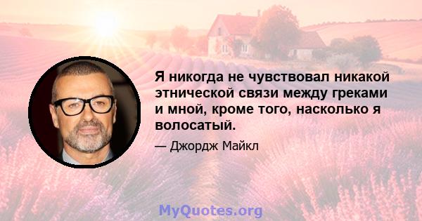 Я никогда не чувствовал никакой этнической связи между греками и мной, кроме того, насколько я волосатый.