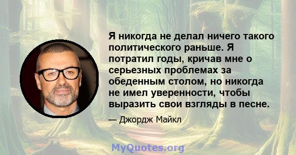 Я никогда не делал ничего такого политического раньше. Я потратил годы, кричав мне о серьезных проблемах за обеденным столом, но никогда не имел уверенности, чтобы выразить свои взгляды в песне.