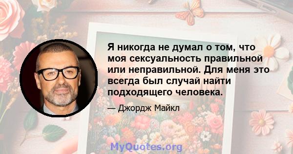 Я никогда не думал о том, что моя сексуальность правильной или неправильной. Для меня это всегда был случай найти подходящего человека.