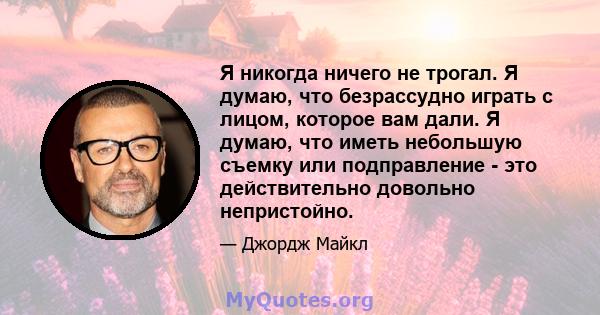 Я никогда ничего не трогал. Я думаю, что безрассудно играть с лицом, которое вам дали. Я думаю, что иметь небольшую съемку или подправление - это действительно довольно непристойно.